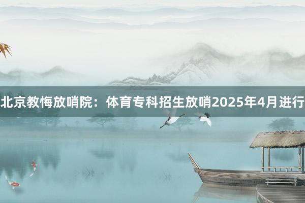 北京教悔放哨院：体育专科招生放哨2025年4月进行