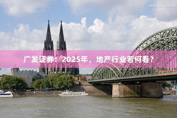 广发证券：2025年，地产行业若何看？